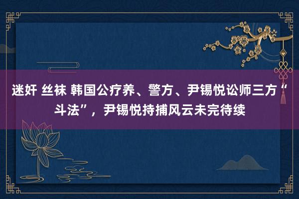 迷奸 丝袜 韩国公疗养、警方、尹锡悦讼师三方“斗法”，尹锡悦持捕风云未完待续