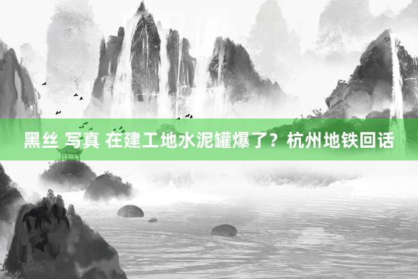 黑丝 写真 在建工地水泥罐爆了？杭州地铁回话