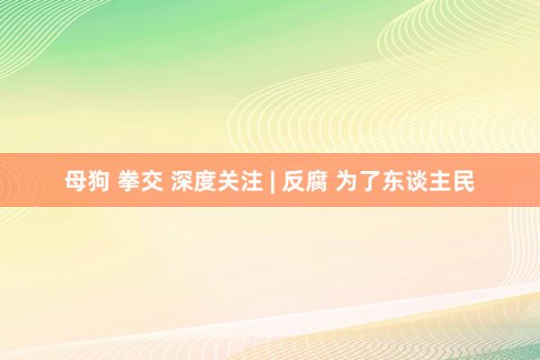 母狗 拳交 深度关注 | 反腐 为了东谈主民