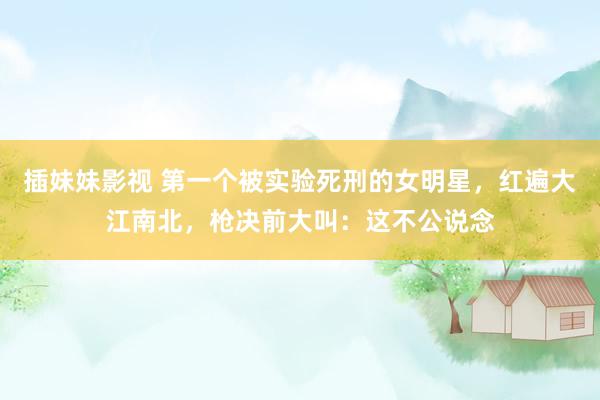 插妹妹影视 第一个被实验死刑的女明星，红遍大江南北，枪决前大叫：这不公说念
