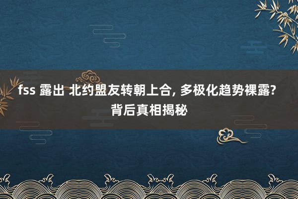 fss 露出 北约盟友转朝上合， 多极化趋势裸露? 背后真相揭秘