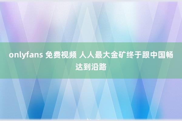 onlyfans 免费视频 人人最大金矿终于跟中国畅达到沿路