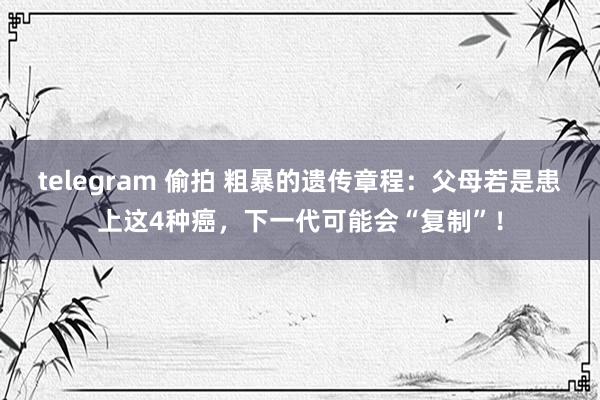 telegram 偷拍 粗暴的遗传章程：父母若是患上这4种癌，下一代可能会“复制”！