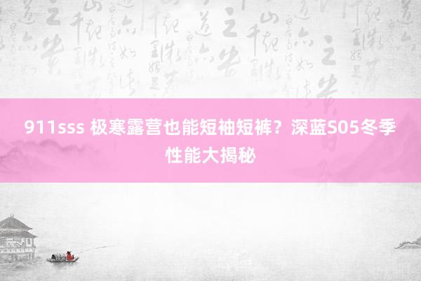 911sss 极寒露营也能短袖短裤？深蓝S05冬季性能大揭秘
