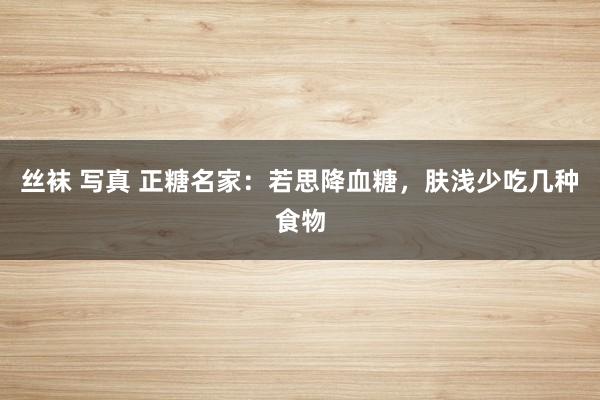 丝袜 写真 正糖名家：若思降血糖，肤浅少吃几种食物