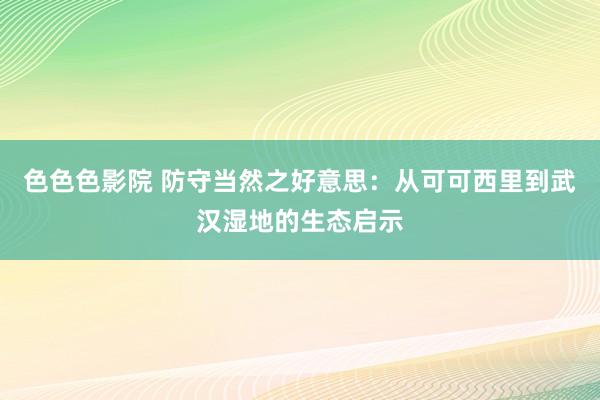 色色色影院 防守当然之好意思：从可可西里到武汉湿地的生态启示
