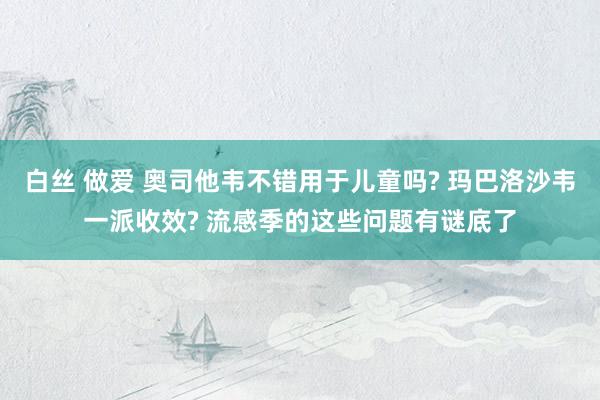 白丝 做爱 奥司他韦不错用于儿童吗? 玛巴洛沙韦一派收效? 流感季的这些问题有谜底了