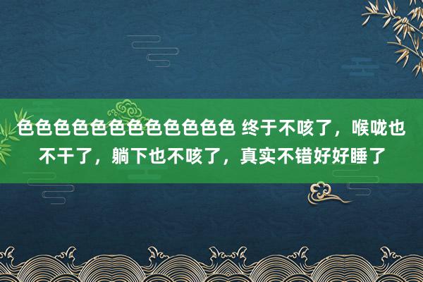 色色色色色色色色色色色色 终于不咳了,喉咙也不干了,躺下也不咳了,真实不错好好睡了