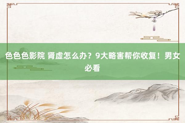 色色色影院 肾虚怎么办？9大略害帮你收复！男女必看