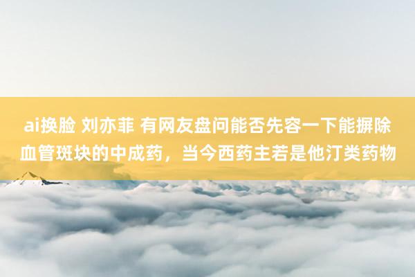 ai换脸 刘亦菲 有网友盘问能否先容一下能摒除血管斑块的中成药,当今西药主若是他汀类药物