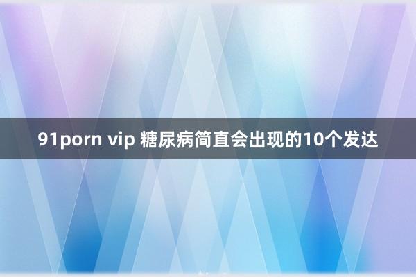 91porn vip 糖尿病简直会出现的10个发达