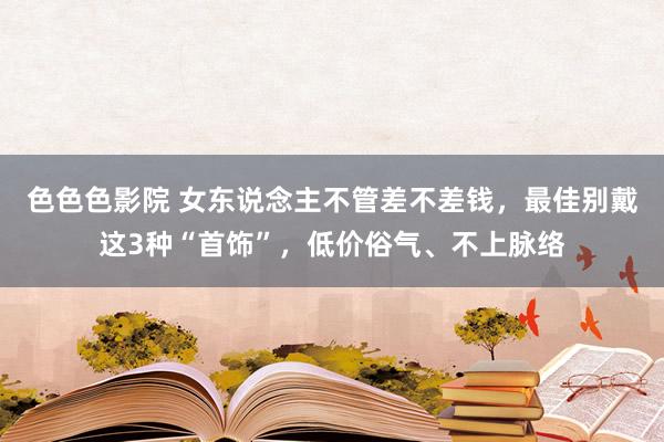色色色影院 女东说念主不管差不差钱，最佳别戴这3种“首饰”，低价俗气、不上脉络