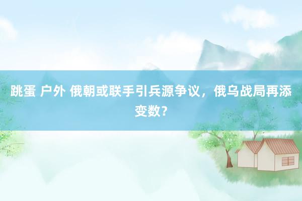 跳蛋 户外 俄朝或联手引兵源争议，俄乌战局再添变数？