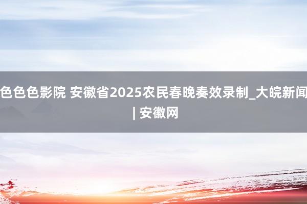 色色色影院 安徽省2025农民春晚奏效录制_大皖新闻 | 安徽网