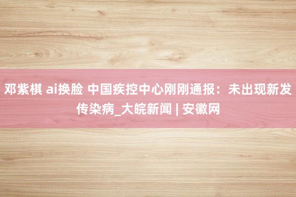 邓紫棋 ai换脸 中国疾控中心刚刚通报：未出现新发传染病_大皖新闻 | 安徽网