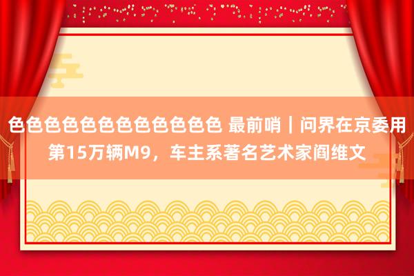 色色色色色色色色色色色色 最前哨｜问界在京委用第15万辆M9，车主系著名艺术家阎维文