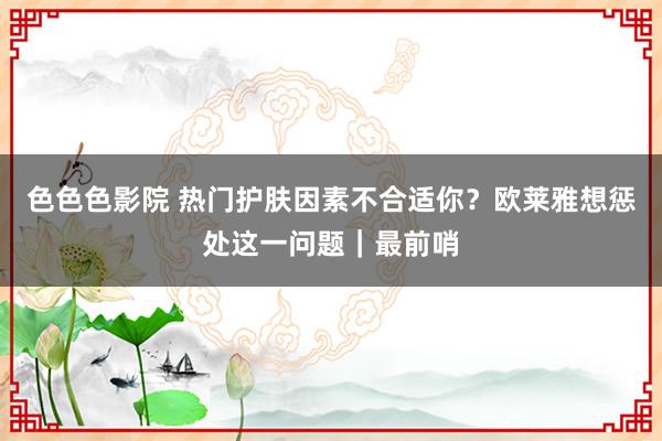 色色色影院 热门护肤因素不合适你？欧莱雅想惩处这一问题｜最前哨