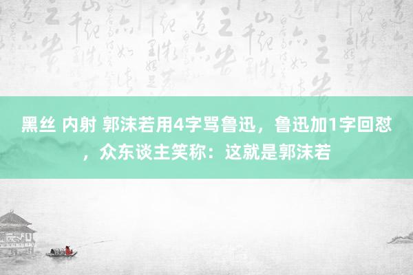 黑丝 内射 郭沫若用4字骂鲁迅，鲁迅加1字回怼，众东谈主笑称：这就是郭沫若