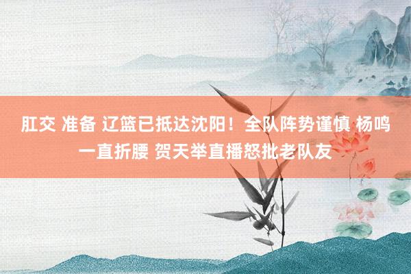 肛交 准备 辽篮已抵达沈阳！全队阵势谨慎 杨鸣一直折腰 贺天举直播怒批老队友