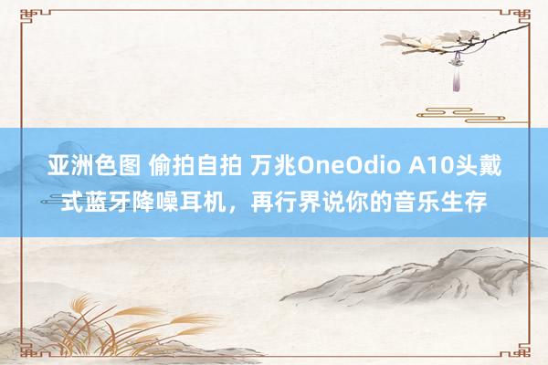 亚洲色图 偷拍自拍 万兆OneOdio A10头戴式蓝牙降噪耳机，再行界说你的音乐生存
