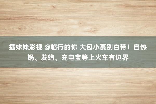 插妹妹影视 @临行的你 大包小裹别白带！自热锅、发蜡、充电宝等上火车有边界