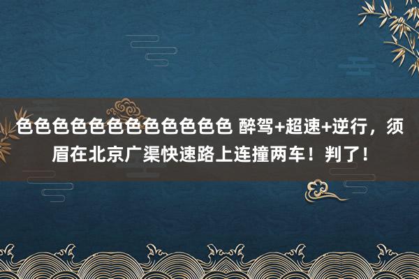 色色色色色色色色色色色色 醉驾+超速+逆行，须眉在北京广渠快速路上连撞两车！判了！