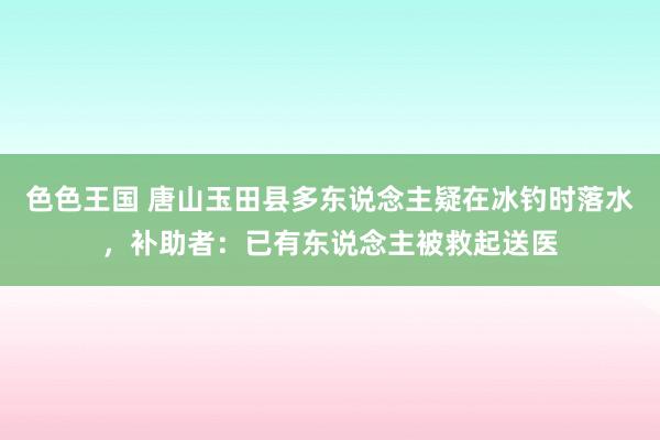 色色王国 唐山玉田县多东说念主疑在冰钓时落水，补助者：已有东说念主被救起送医