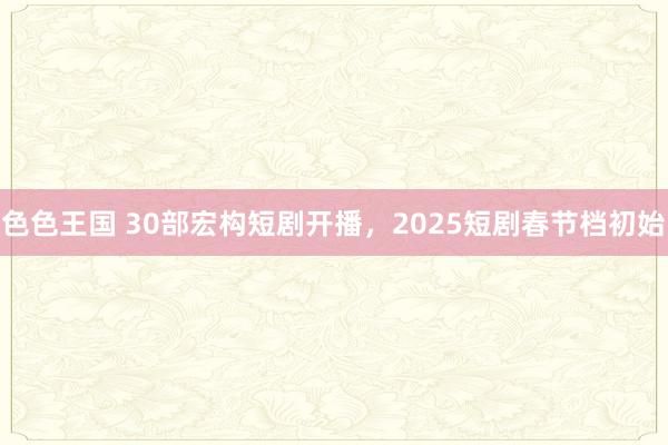 色色王国 30部宏构短剧开播，2025短剧春节档初始
