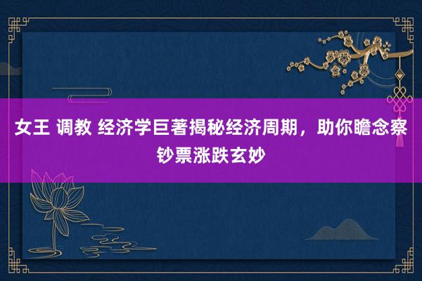 女王 调教 经济学巨著揭秘经济周期，助你瞻念察钞票涨跌玄妙