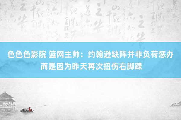 色色色影院 篮网主帅：约翰逊缺阵并非负荷惩办 而是因为昨天再次扭伤右脚踝