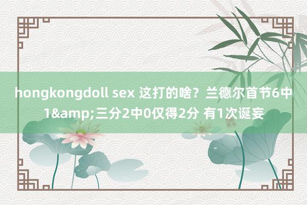 hongkongdoll sex 这打的啥？兰德尔首节6中1&三分2中0仅得2分 有1次诞妄