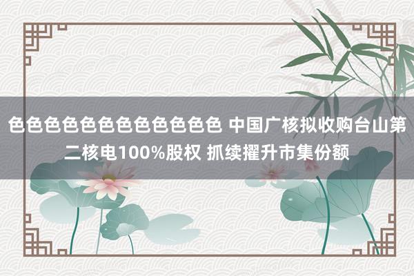 色色色色色色色色色色色色 中国广核拟收购台山第二核电100%股权 抓续擢升市集份额
