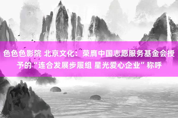 色色色影院 北京文化：荣膺中国志愿服务基金会授予的“连合发展步履组 星光爱心企业”称呼