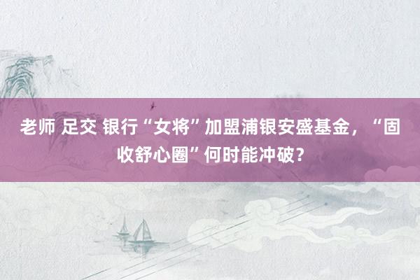 老师 足交 银行“女将”加盟浦银安盛基金，“固收舒心圈”何时能冲破？