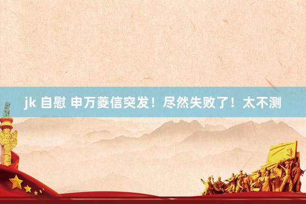 jk 自慰 申万菱信突发！尽然失败了！太不测