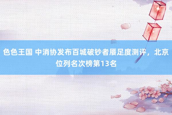 色色王国 中消协发布百城破钞者餍足度测评，北京位列名次榜第13名
