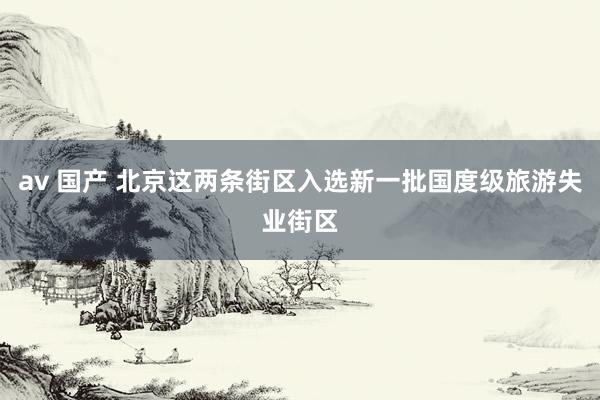 av 国产 北京这两条街区入选新一批国度级旅游失业街区