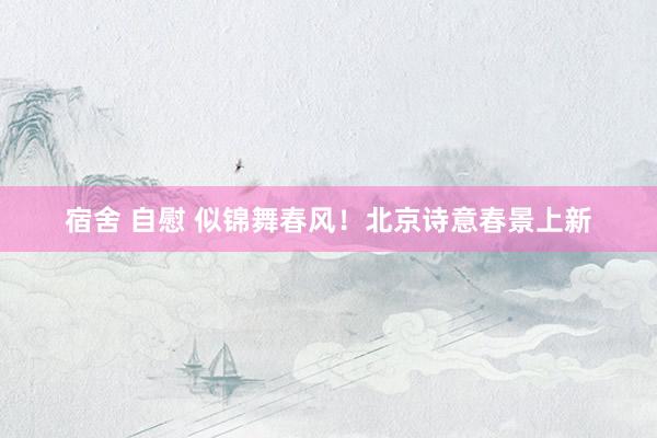 宿舍 自慰 似锦舞春风！北京诗意春景上新