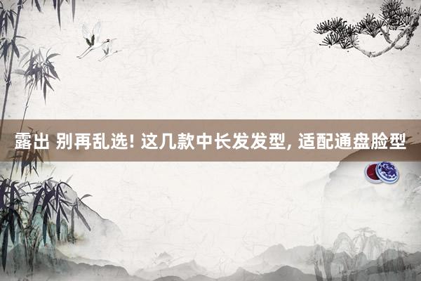 露出 别再乱选! 这几款中长发发型， 适配通盘脸型