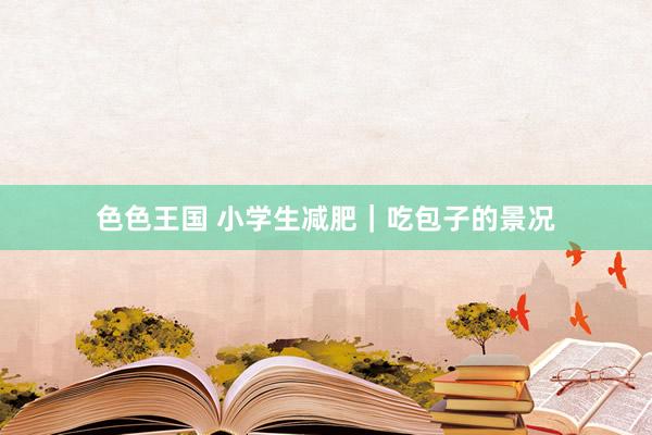 色色王国 小学生减肥｜吃包子的景况