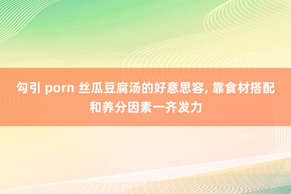 勾引 porn 丝瓜豆腐汤的好意思容， 靠食材搭配和养分因素一齐发力