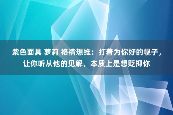 紫色面具 萝莉 袼褙想维：打着为你好的幌子，让你听从他的见解，本质上是想贬抑你