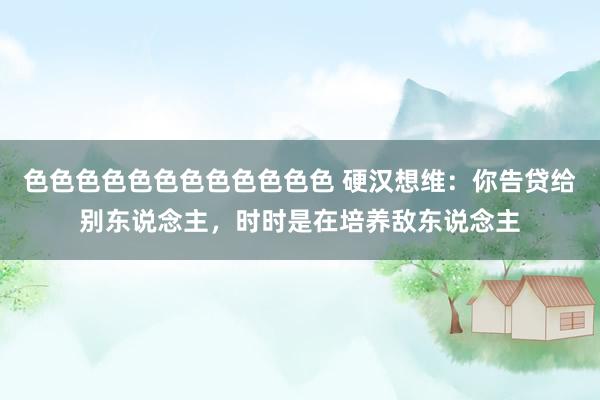 色色色色色色色色色色色色 硬汉想维：你告贷给别东说念主，时时是在培养敌东说念主