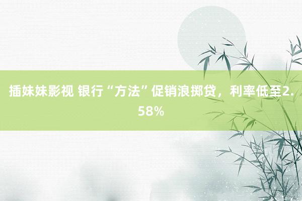 插妹妹影视 银行“方法”促销浪掷贷，利率低至2.58%