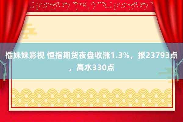 插妹妹影视 恒指期货夜盘收涨1.3%，报23793点，高水330点