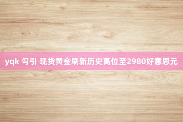 yqk 勾引 现货黄金刷新历史高位至2980好意思元