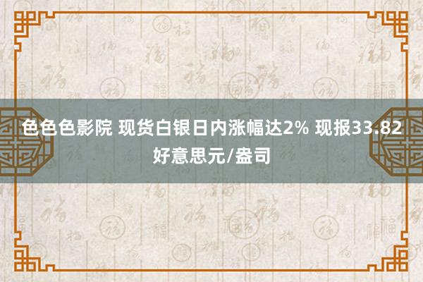 色色色影院 现货白银日内涨幅达2% 现报33.82好意思元/盎司