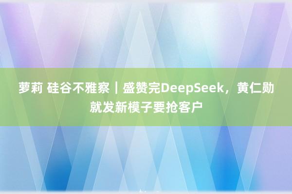 萝莉 硅谷不雅察｜盛赞完DeepSeek，黄仁勋就发新模子要抢客户