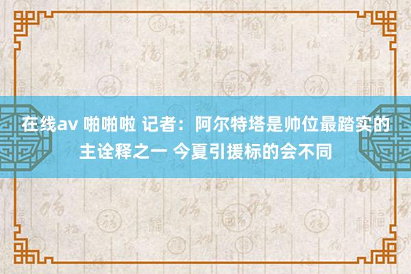 在线av 啪啪啦 记者：阿尔特塔是帅位最踏实的主诠释之一 今夏引援标的会不同