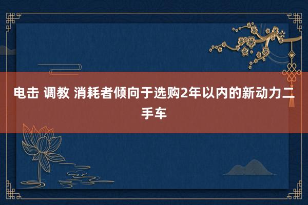 电击 调教 消耗者倾向于选购2年以内的新动力二手车
